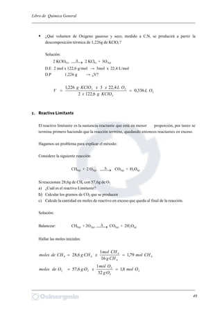 Libro de Química General
_________________________________________________________________________
 ¿Qué volumen de Oxigeno gaseoso y seco, medido a C.N, se producirá a partir la
descomposición térmica de 1,226g de KClO3 ?
Solución:
2 KClO3(s)  2 KCl(s) + 3O2(g)
D.E 2 mol x 122,6 g/mol → 3mol x 22,4 L/mol
D.P 1,226 g → ¿V?
2
3
23
336,0
6,1222
4,223226,1
OL
KClOgx
OLxxKClOg
V 
c. Reactivo Limitante
El reactivo limitante es la sustancia reactante que está en menor proporción, por tanto se
termina primero haciendo que la reacción termine, quedando entonces reactantes en exceso.
Hagamos un problema para explicar el método:
Considere la siguiente reacción:
CH4(g) + 2 O2(g)  CO2(g) + H2O(g)
Si reaccionan 28,6g de CH4 con 57,6g de O2
a) ¿Cuál es el reactivo Limitante?
b) Calcular los gramos de CO2 que se producen
c) Calcule la cantidad en moles de reactivo en exceso que queda al final de la reacción.
Solución:
Balancear: CH4(g) + 2O2(g)  CO2(g) + 2H2O(g)
Hallar las moles iniciales:
4
4
4
44 79,1
16
1
6,28 CHmol
CHg
CHmol
xCHgCHdemoles 
2
2
2
22 8,1
32
1
6,57 Omol
Og
Omol
xOgOdemoles 
_________________________________________________________________________
49
 