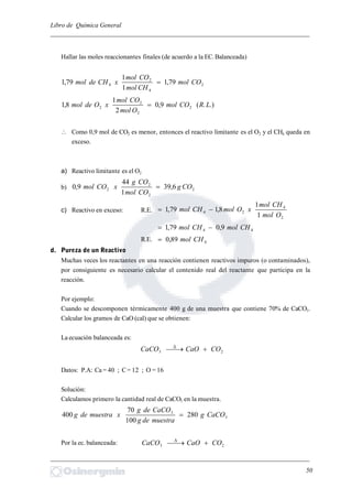 Libro de Química General
_________________________________________________________________________
Hallar las moles reaccionantes finales (de acuerdo a la EC.Balanceada)
2
4
2
4 79,1
1
1
79,1 COmol
CHmol
COmol
xCHdemol 
.).(9,0
2
1
8,1 2
2
2
2 LRCOmol
Omol
COmol
xOdemol 
 Como 0,9 mol de CO2 es menor, entonces el reactivo limitante es el O2 y el CH4 queda en
exceso.
a) Reactivo limitante es el O2
b) 2
2
2
2 6,39
1
44
9,0 COg
COmol
COg
xCOmol 
c) Reactivo en exceso: R.E.
2
4
24
1
1
8,179,1
Omol
CHmol
xOmolCHmol 
44 9,079,1 CHmolCHmol 
R.E. 489,0 CHmol
d. Pureza de un Reactivo
Muchas veces los reactantes en una reacción contienen reactivos impuros (o contaminados),
por consiguiente es necesario calcular el contenido real del reactante que participa en la
reacción.
Por ejemplo:
Cuando se descomponen térmicamente 400 g de una muestra que contiene 70% de CaCO3.
Calcular los gramos de CaO (cal) que se obtienen:
La ecuación balanceada es:
23 COCaOCaCO 
Datos: P.A: Ca = 40 ; C= 12 ; O = 16
Solución:
Calculamos primero la cantidad real de CaCO3 en la muestra.
3
3
280
100
70
400 CaCOg
muestradeg
CaCOdeg
xmuestradeg 
Por la ec. balanceada: 23 COCaOCaCO 
_________________________________________________________________________
50
 