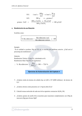 Libro de Química General
_________________________________________________________________________
D.E.:
mol
g
xmol
mol
g
xmol
56
1
100
1 
D.P.: ?¿280 gramosg 
CaOg
CaCOg
CaOgxCaCOg
CaOgramos 140
100
56280
3
3

e. Rendimiento de una Reacción
Se define como:
100
dimRe
dimRe
dimRe% x
teóricoienton
realienton
ienton 
Ejemplo:
Si en realidad se produce 30g de CO2 en la reacción del problema anterior. ¿Cuál será el
porcentaje de rendimiento?
Solución:
Rendimiento Teórico: 39,6g CO2 (calculando en b)
Rendimiento Real: 30g CO2 (en la práctica)
%8,75100
6,39
30
dimRe%  x
g
g
ienton
1. ¿Cuántos moles de átomos de cobalto hay en 6,00 x 109
(6000 millones) de átomos de
Co?
2. ¿Cuántos átomos están presentes en 3,14g de cobre (Cu)?
3. Calcule la masa molecular de cada una de las siguientes sustancias: K2SO4, SO3
4. ¿Cuántos gramos de azufre (S) se necesitan para reaccionar completamente con 246g de
mercurio (Hg) para formar HgS?
_________________________________________________________________________
51
Ejercicios de Autoevaluación del Capítulo 4
 