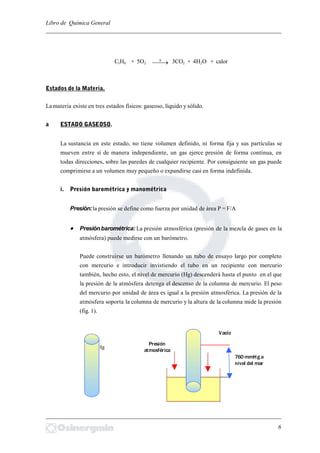 Libro de Química General
_________________________________________________________________________
C3H8 + 5O2  3CO2 + 4H2O + calor
Estados de la Materia.
La materia existe en tres estados físicos: gaseoso, líquido y sólido.
a ESTADO GASEOSO.
La sustancia en este estado, no tiene volumen definido, ni forma fija y sus partículas se
mueven entre sí de manera independiente, un gas ejerce presión de forma contínua, en
todas direcciones, sobre las paredes de cualquier recipiente. Por consiguiente un gas puede
comprimirse a un volumen muy pequeño o expandirse casi en forma indefinida.
i. Presión barométrica y manométrica
Presión:la presión se define como fuerza por unidad de área P = F/A
 Presiónbarométrica: La presión atmosférica (presión de la mezcla de gases en la
atmósfera) puede medirse con un barómetro.
Puede construirse un barómetro llenando un tubo de ensayo largo por completo
con mercurio e introducir invistiendo el tubo en un recipiente con mercurio
también, hecho esto, el nivel de mercurio (Hg) descenderá hasta el punto en el que
la presión de la atmósfera detenga el descenso de la columna de mercurio. El peso
del mercurio por unidad de área es igual a la presión atmosférica. La presión de la
atmósfera soporta la columna de mercurio y la altura de la columna mide la presión
(fig. 1).
Hg
_________________________________________________________________________
6
Presión
atmosférica
Vacío
760 mmHg a
nivel del mar
 