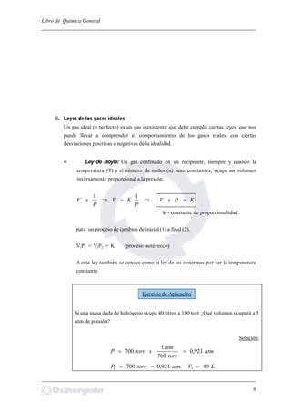 Libro de Química General
_________________________________________________________________________
ii. Leyes de los gases ideales
Un gas ideal (o perfecto) es un gas inexistente que debe cumplir ciertas leyes, que nos
puede llevar a comprender el comportamiento de los gases reales, con ciertas
desviaciones positivas o negativas de la idealidad.
 Ley de Boyle: Un gas confinado en un recipiente, siempre y cuando la
temperatura (T) y el número de moles (n) sean constantes, ocupa un volumen
inversamente proporcional a la presión.
KPxV
P
KV
P
V 
11

k = constante de proporcionalidad
para un proceso de cambios de inicial (1) a final (2).
V1P1 = V2P2 = K (proceso isotérmico)
A esta ley también se conoce como la ley de las isotermas por ser la temperatura
constante.
Si una masa dada de hidrógeno ocupa 40 litros a 100 torr ¿Qué volumen ocupará a 5
atm de presión?
Solución:
atm
torr
atm
xtorrP 921,0
760
1
700 
LVatmtorrP 40921,0700 11 
_________________________________________________________________________
8
Ejercicio de Aplicación
 