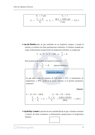Libro de Química General
_________________________________________________________________________
?5 22  VatmP
L
atm
atmxL
V
P
PxV
V 37,7
5
921,040
2
2
11
2 
 Ley de Charles: para un gas confinado en un recipiente, siempre y cuando la
presión y el número de moles permanezcan constantes, el volumen ocupado por
el gas es directamente proporcional a la temperatura absoluta, se cumple que:
K
T
V
KTVTV 
Para un proceso de cambios de inicial (1) al final (2)
K
T
V
T
V

2
2
1
1
(proceso isobárico)
Un gas ideal ocupa un volumen de 1,28 litros a 25ºC, si aumentamos la
temperatura a 50ºC. ¿Cuál es el nuevo volumen si la presión permanece
constante?
Solución:
T1 = 25 + 275 = 298 K T2 = 50 + 273 = 223 K
L
K
KL
T
TxV
V
T
V
T
V
39,1
298
)223()28,1(
1
21
2
2
2
1
1

 LeydeGay- Lussac:La presión de una cantidad fija de un gas a volumen constante
y número de moles constantes, es directamente proporcional a la temperatura
absoluta.
_________________________________________________________________________
9
Ejercicio de Aplicación
 