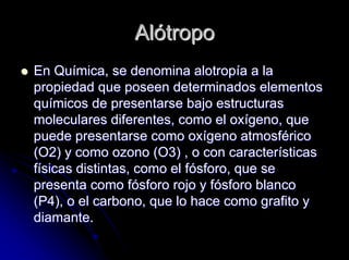 AlAlóótropotropo
En QuEn Quíímica, se denomina alotropmica, se denomina alotropíía a laa a la
propiedad que poseen determinados elementospropiedad que poseen determinados elementos
ququíímicos de presentarse bajo estructurasmicos de presentarse bajo estructuras
moleculares diferentes, como el oxmoleculares diferentes, como el oxíígeno, quegeno, que
puede presentarse como oxpuede presentarse como oxíígeno atmosfgeno atmosfééricorico
(O2) y como ozono (O3) , o con caracter(O2) y como ozono (O3) , o con caracteríísticassticas
ffíísicas distintas, como el fsicas distintas, como el fóósforo, que sesforo, que se
presenta como fpresenta como fóósforo rojo y fsforo rojo y fóósforo blancosforo blanco
(P4), o el carbono, que lo hace como grafito y(P4), o el carbono, que lo hace como grafito y
diamante.diamante.
 