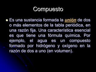 CompuestoCompuesto
Es una sustancia formada laEs una sustancia formada la unión de dosde dos
o mo máás elementos de la tabla peris elementos de la tabla perióódica, endica, en
una razuna razóón fija. Una caractern fija. Una caracteríística esencialstica esencial
es que tiene una fes que tiene una fóórmula qurmula quíímica. Pormica. Por
ejemplo, el agua es un compuestoejemplo, el agua es un compuesto
formado por hidrformado por hidróógeno y oxgeno y oxíígeno en lageno en la
razrazóón de dos a uno (en volumen).n de dos a uno (en volumen).
 