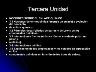 Tercera UnidadTercera Unidad
NOCIONES SOBRE EL ENLACE QUÍMICO
3.1 Nociones de termoquímica (energía de enlace) y evolución
del concepto
de enlace químico.
3.2 Fórmulas desarrolladas de barras y de Lewis de los
compuestos químicos.
3.3 Interacciones fuertes (enlaces iónico, covalente polar, no
polar y
metálico).
3.4 Interacciones débiles.
3.5 Explicación de las propiedades y los estados de agregación
en los
compuestos químicos en función de los tipos de enlace.
 