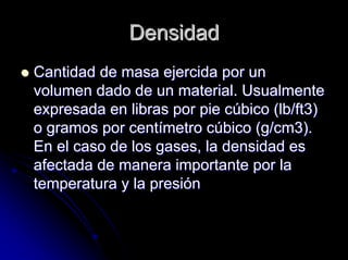 DensidadDensidad
Cantidad de masa ejercida por unCantidad de masa ejercida por un
volumen dado de un material. Usualmentevolumen dado de un material. Usualmente
expresada en libras por pie cexpresada en libras por pie cúúbico (bico (lblb/ft3)/ft3)
o gramos por cento gramos por centíímetro cmetro cúúbico (g/cm3).bico (g/cm3).
En el caso de los gases, la densidad esEn el caso de los gases, la densidad es
afectada de manera importante por laafectada de manera importante por la
temperatura y la presitemperatura y la presióónn
 