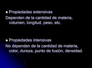 Propiedades extensivasPropiedades extensivas
Dependen de la cantidad de materia,Dependen de la cantidad de materia,
volumen, longitud, peso, etc.volumen, longitud, peso, etc.
Propiedades intensivasPropiedades intensivas
No dependen de la cantidad de materia,No dependen de la cantidad de materia,
color, dureza, punto de fusicolor, dureza, punto de fusióón, densidad.n, densidad.
 