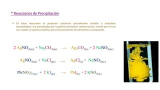 * Reacciones de Precipitación
2 AgNO3(ac) + Na2CO3(ac) Ag2CO3(s) + 2 NaNO3(ac)
 En estas reacciones se producen sustancias parcialmente solubles o insolubles
(precipitados). Los precipitados por lo general presentan colores típicos, motivo por el cual
son usados en química analítica para reconocimiento de elementos y compuestos.
AgNO3(ac) + NaCl(ac) AgCl(s) + NaNO3(ac)
Pb(NO3)2 (ac) + 2 KI(ac) PbI2(s) + 2 KNO3(ac)
 