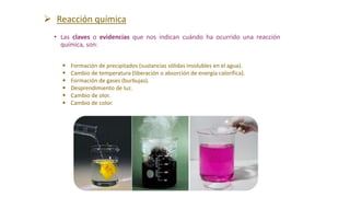• Las claves o evidencias que nos indican cuándo ha ocurrido una reacción
química, son:
 Formación de precipitados (sustancias sólidas insolubles en el agua).
 Cambio de temperatura (liberación o absorción de energía calorífica).
 Formación de gases (burbujas).
 Desprendimiento de luz.
 Cambio de olor.
 Cambio de color.
 Reacción química
 