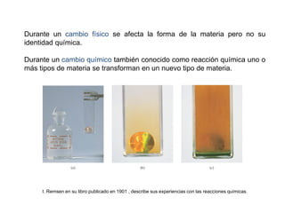 Durante un cambio físico se afecta la forma de la materia pero no su
identidad química.
Durante un cambio químico también conocido como reacción química uno o
más tipos de materia se transforman en un nuevo tipo de materia.
I. Remsen en su libro publicado en 1901 , describe sus experiencias con las reacciones químicas.
 