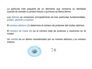 La partícula más pequeña de un elemento que conserva su identidad
cuando se somete a cambio físicos y químicos se llama átomo.
Los átomos se componen principalmente de tres partículas fundamentales:
protón, electrón y neutrón.
El número atómico (Z) determina el número de protones del núcleo atómico.
El número de masa (A) es el número total de protones y neutrones en el
núcleo.
Un núclido es un átomo caracterizado por su número atómico y su número
másico.
C
6
12
 