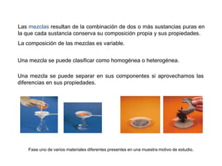 Las mezclas resultan de la combinación de dos o más sustancias puras en
la que cada sustancia conserva su composición propia y sus propiedades.
La composición de las mezclas es variable.
Una mezcla se puede clasificar como homogénea o heterogénea.
Una mezcla se puede separar en sus componentes si aprovechamos las
diferencias en sus propiedades.
Fase uno de varios materiales diferentes presentes en una muestra motivo de estudio.
 