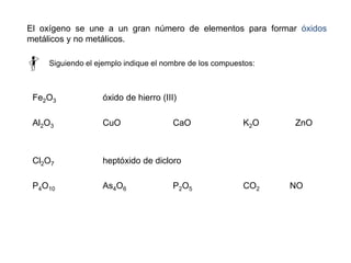 Fe2O3 óxido de hierro (III)
Al2O3 CuO CaO K2O ZnO
Cl2O7 heptóxido de dicloro
P4O10 As4O6 P2O5 CO2 NO
El oxígeno se une a un gran número de elementos para formar óxidos
metálicos y no metálicos.
Siguiendo el ejemplo indique el nombre de los compuestos:
 