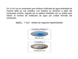 Un hidrato es un compuesto que contiene moléculas de agua enlazadas de
manera débil en sus cristales. Los hidratos se nombran a partir del
compuesto anhidro, seguido por la palabra hidratado con un prefijo para
indicar el número de moléculas de agua por unidad formular del
compuesto.
MgSO4
. 7 H2O Sulfato de magnesio heptahidratado
 