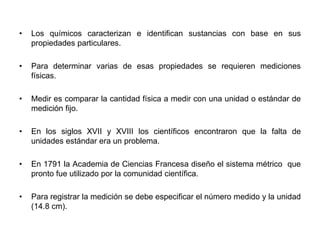 • Los químicos caracterizan e identifican sustancias con base en sus
propiedades particulares.
• Para determinar varias de esas propiedades se requieren mediciones
físicas.
• Medir es comparar la cantidad física a medir con una unidad o estándar de
medición fijo.
• En los siglos XVII y XVIII los científicos encontraron que la falta de
unidades estándar era un problema.
• En 1791 la Academia de Ciencias Francesa diseño el sistema métrico que
pronto fue utilizado por la comunidad científica.
• Para registrar la medición se debe especificar el número medido y la unidad
(14.8 cm).
 
