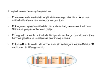 Longitud, masa, tiempo y temperatura.
• El metro m es la unidad de longitud sin embargo el ánstrom A es una
unidad utilizada comúnmente por los químicos.
• El kilogramo kg es la unidad de masa sin embargo es una unidad base
SI inusual ya que contiene un prefijo.
• El segundo s es la unidad de tiempo sin embargo cuando se miden
tiempos grandes se transforman en minutos y horas.
• El kelvin K es la unidad de temperatura sin embargo la escala Celcius °C
es de uso científico general.
°
 