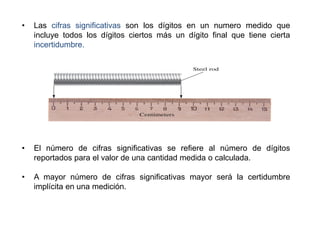 • Las cifras significativas son los dígitos en un numero medido que
incluye todos los dígitos ciertos más un dígito final que tiene cierta
incertidumbre.
• El número de cifras significativas se refiere al número de dígitos
reportados para el valor de una cantidad medida o calculada.
• A mayor número de cifras significativas mayor será la certidumbre
implícita en una medición.
 