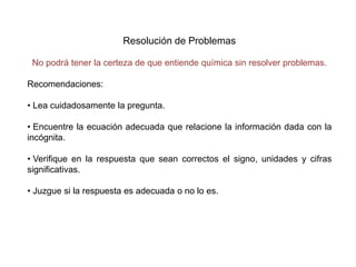 Resolución de Problemas
No podrá tener la certeza de que entiende química sin resolver problemas.
Recomendaciones:
• Lea cuidadosamente la pregunta.
• Encuentre la ecuación adecuada que relacione la información dada con la
incógnita.
• Verifique en la respuesta que sean correctos el signo, unidades y cifras
significativas.
• Juzgue si la respuesta es adecuada o no lo es.
 