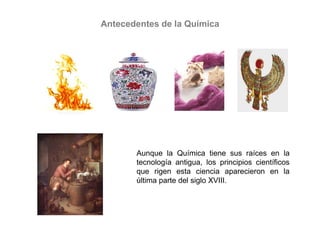 Antecedentes de la Química
Aunque la Química tiene sus raíces en la
tecnología antigua, los principios científicos
que rigen esta ciencia aparecieron en la
última parte del siglo XVIII.
 