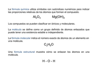 La fórmula química utiliza símbolos con subíndices numéricos para indicar
las proporciones relativas de los átomos que forman el compuesto.
Al2O3 Mg(OH)2
Los compuestos se pueden clasificar en iónicos y moleculares.
La molécula se define como un grupo definido de átomos enlazados que
puede tener una existencia estable e independiente.
La fórmula molecular indica el número exacto de átomos de un elemento en
una molécula.
C2H6O
Una fórmula estructural muestra cómo se enlazan los átomos en una
molécula.
H - O - H
 