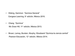 • Ebbing, Gammon “Química General”
Cengace Learning, 9° edición, México 2010.
• Chang “Química”
Mc Graw Hill, 11° edición, México 2013.
• Brown, Lemay, Bursten, Murphy, Woodward “Química la ciencia central”
Pearson Educación, 12° edición, México 2014.
 
