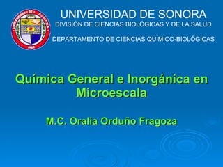 Química General e Inorgánica en Microescala   M.C. Oralia Orduño Fragoza   UNIVERSIDAD DE SONORA DIVISIÓN DE CIENCIAS BIOLÓGICAS Y DE LA SALUD DEPARTAMENTO DE CIENCIAS QUÍMICO-BIOLÓGICAS 