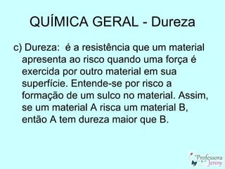 QUÍMICA GERAL - Dureza
c) Dureza: é a resistência que um material
  apresenta ao risco quando uma força é
  exercida por outro material em sua
  superfície. Entende-se por risco a
  formação de um sulco no material. Assim,
  se um material A risca um material B,
  então A tem dureza maior que B.
 