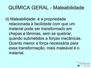 QUÍMICA GERAL - Maleabilidade

d) Maleabilidade: é a propriedade
  relacionada à facilidade com que um
  material pode ser transformado em
  chapas e lâminas, sem se quebrar,
  quando submetidos a forças mecânicas.
  Quanto menor a força necessária para
  essa transformação, mais maleável é o
  material.
 