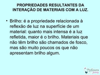 PROPRIEDADES RESULTANTES DA
   INTERAÇÃO DE MATERIAIS COM A LUZ.

• Brilho: é a propriedade relacionada à
  reflexão de luz na superfície de um
  material: quanto mais intensa é a luz
  refletida, maior é o brilho. Materiais que
  não têm brilho são chamados de fosco,
  mas são muito poucos os que não
  apresentam brilho algum.
 