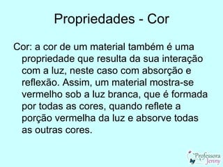 Propriedades - Cor
Cor: a cor de um material também é uma
 propriedade que resulta da sua interação
 com a luz, neste caso com absorção e
 reflexão. Assim, um material mostra-se
 vermelho sob a luz branca, que é formada
 por todas as cores, quando reflete a
 porção vermelha da luz e absorve todas
 as outras cores.
 