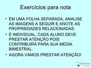 Exercícios para nota
• EM UMA FOLHA SEPARADA, ANALISE
  AS IMAGENS A SEGUIR E ANOTE AS
  PROPRIEDADES RELACIONADAS.
• É INDIVIDUAL, CADA ALUNO DEVE
  PRESTAR ATENÇÃO POIS
  CONTRIBUIRÁ PARA SUA MEDIA
  BIMESTRAL.
• AGORA VAMOS PRESTAR ATENÇÃO!
 