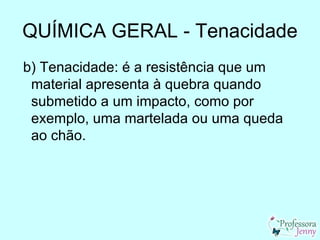QUÍMICA GERAL - Tenacidade
b) Tenacidade: é a resistência que um
 material apresenta à quebra quando
 submetido a um impacto, como por
 exemplo, uma martelada ou uma queda
 ao chão.
 
