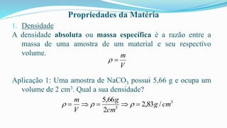 Propriedades da Matéria
1. Densidade
A densidade absoluta ou massa específica é a razão entre a
massa de uma amostra de um material e seu respectivo
volume.
Aplicação 1: Uma amostra de NaCO3 possui 5,66 g e ocupa um
volume de 2 cm3. Qual a sua densidade?
V
m
=

3
3
/
83
,
2
2
66
,
5
cm
g
cm
g
V
m
=

=

= 


 