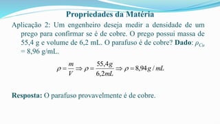 Propriedades da Matéria
Aplicação 2: Um engenheiro deseja medir a densidade de um
prego para confirmar se é de cobre. O prego possui massa de
55,4 g e volume de 6,2 mL. O parafuso é de cobre? Dado: ρCu
= 8,96 g/mL.
Resposta: O parafuso provavelmente é de cobre.
mL
g
mL
g
V
m
/
94
,
8
2
,
6
4
,
55
=

=

= 


 