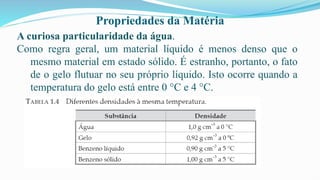 Propriedades da Matéria
A curiosa particularidade da água.
Como regra geral, um material líquido é menos denso que o
mesmo material em estado sólido. É estranho, portanto, o fato
de o gelo flutuar no seu próprio líquido. Isto ocorre quando a
temperatura do gelo está entre 0 °C e 4 °C.
 