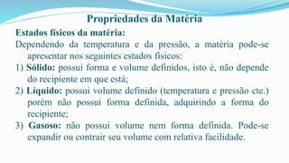 Propriedades da Matéria
Estados físicos da matéria:
Dependendo da temperatura e da pressão, a matéria pode-se
apresentar nos seguintes estados físicos:
1) Sólido: possui forma e volume definidos, isto é, não depende
do recipiente em que está;
2) Líquido: possui volume definido (temperatura e pressão cte.)
porém não possui forma definida, adquirindo a forma do
recipiente;
3) Gasoso: não possui volume nem forma definida. Pode-se
expandir ou contrair seu volume com relativa facilidade.
 