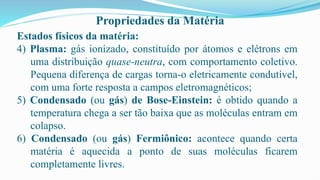 Propriedades da Matéria
Estados físicos da matéria:
4) Plasma: gás ionizado, constituído por átomos e elétrons em
uma distribuição quase-neutra, com comportamento coletivo.
Pequena diferença de cargas torna-o eletricamente condutível,
com uma forte resposta a campos eletromagnéticos;
5) Condensado (ou gás) de Bose-Einstein: é obtido quando a
temperatura chega a ser tão baixa que as moléculas entram em
colapso.
6) Condensado (ou gás) Fermiônico: acontece quando certa
matéria é aquecida a ponto de suas moléculas ficarem
completamente livres.
 