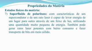 Propriedades da Matéria
Estados físicos da matéria:
7) Superfluido de polaritons: com características de um
supercondutor e de um raio laser é capaz de levar energia de
um lugar para outro através de um feixe de luz, utilizando
uma quantidade muito pequena de energia. Também pode
gerar raios laser potentes com baixo consumo e fazer
transporte de bits em meio sólido.
 