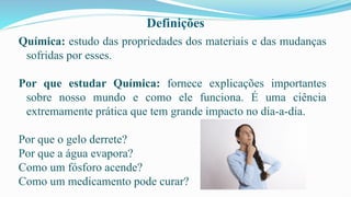 Definições
Química: estudo das propriedades dos materiais e das mudanças
sofridas por esses.
Por que estudar Química: fornece explicações importantes
sobre nosso mundo e como ele funciona. É uma ciência
extremamente prática que tem grande impacto no dia-a-dia.
Por que o gelo derrete?
Por que a água evapora?
Como um fósforo acende?
Como um medicamento pode curar?
 