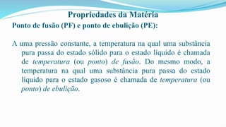 Propriedades da Matéria
Ponto de fusão (PF) e ponto de ebulição (PE):
A uma pressão constante, a temperatura na qual uma substância
pura passa do estado sólido para o estado líquido é chamada
de temperatura (ou ponto) de fusão. Do mesmo modo, a
temperatura na qual uma substância pura passa do estado
líquido para o estado gasoso é chamada de temperatura (ou
ponto) de ebulição.
 