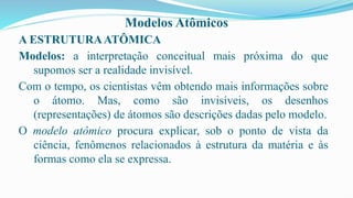 Modelos Atômicos
A ESTRUTURAATÔMICA
Modelos: a interpretação conceitual mais próxima do que
supomos ser a realidade invisível.
Com o tempo, os cientistas vêm obtendo mais informações sobre
o átomo. Mas, como são invisíveis, os desenhos
(representações) de átomos são descrições dadas pelo modelo.
O modelo atômico procura explicar, sob o ponto de vista da
ciência, fenômenos relacionados à estrutura da matéria e às
formas como ela se expressa.
 