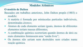 Modelos Atômicos
O modelo de Dalton
Baseados em trabalhos anteriores, John Dalton propôs (1803) o
modelo:
 A matéria é formada por minúsculas partículas indivisíveis,
denominadas átomos;
 Átomos de cada elemento seriam iguais, átomos de diferentes
elementos teriam massas diferentes;
 A combinação química ocorreriam quando átomos de dois ou
mais elementos formassem uma “união livre”;
 Os átomos não seriam nem destruídos nem criados numa
reação química.
 