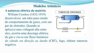 Modelos Atômicos
A natureza elétrica da matéria
William Crookes (1832-1919)
desenvolveu um tubo para estudo
do comportamento de gases, com um
par de eletrodos. Quando se
aplicava uma voltagem alta entre
eles, ocorria uma descarga elétrica
do gás e via-se um fluxo luminoso
do cátodo em direção ao ânodo (CRT), logo, tinham natureza
negativa.
 