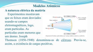 Modelos Atômicos
A natureza elétrica da matéria
Experimentos mostravam
que os feixes eram desviados
usando-se campos
eletromagnéticos, logo,
eram partículas. As
partículas eram menores que
um átomo. Joseph
Thomson (1856-1940) denominou-as de elétrons. Previu-se,
assim, a existência de cargas positivas.
 