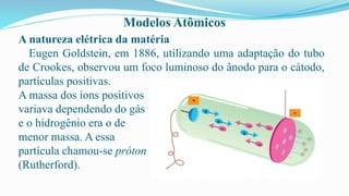 Modelos Atômicos
A natureza elétrica da matéria
Eugen Goldstein, em 1886, utilizando uma adaptação do tubo
de Crookes, observou um foco luminoso do ânodo para o cátodo,
partículas positivas.
A massa dos íons positivos
variava dependendo do gás
e o hidrogênio era o de
menor massa. A essa
partícula chamou-se próton
(Rutherford).
 