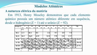 Modelos Atômicos
A natureza elétrica da matéria
Em 1913, Henry Moseley demonstrou que cada elemento
químico possuía um número atômico diferente em sequência,
desde o hidrogênio (Z = 1) até o urânio (Z = 92).
 