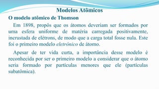 Modelos Atômicos
O modelo atômico de Thomson
Em 1898, propôs que os átomos deveriam ser formados por
uma esfera uniforme de matéria carregada positivamente,
incrustada de elétrons, de modo que a carga total fosse nula. Este
foi o primeiro modelo eletrônico de átomo.
Apesar de ter vida curta, a importância desse modelo é
reconhecida por ser o primeiro modelo a considerar que o átomo
seria formado por partículas menores que ele (partículas
subatômica).
 
