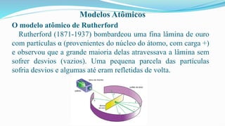 Modelos Atômicos
O modelo atômico de Rutherford
Rutherford (1871-1937) bombardeou uma fina lâmina de ouro
com partículas α (provenientes do núcleo do átomo, com carga +)
e observou que a grande maioria delas atravessava a lâmina sem
sofrer desvios (vazios). Uma pequena parcela das partículas
sofria desvios e algumas até eram refletidas de volta.
 