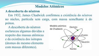 Modelos Atômicos
A descoberta do nêutron
Em 1932, James Chadwick confirmou a existência do nêutron
no núcleo, partícula sem carga, com massa semelhante à do
próton.
A descoberta do nêutron
esclareceu algumas dúvidas a
respeito das massas atômicas
e da existência dos isótopos
(átomos do mesmo elemento
com massas diferentes).
 