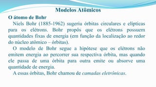 Modelos Atômicos
O átomo de Bohr
Niels Bohr (1885-1962) sugeriu órbitas circulares e elípticas
para os elétrons. Bohr propôs que os elétrons possuem
quantidades fixas de energia (em função da localização ao redor
do núcleo atômico – órbitas).
O modelo de Bohr segue a hipótese que os elétrons não
emitem energia ao percorrer sua respectiva órbita, mas quando
ele passa de uma órbita para outra emite ou absorve uma
quantidade de energia.
A essas órbitas, Bohr chamou de camadas eletrônicas.
 